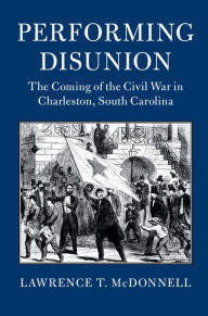 Title: Performing Disunion: The Coming of the Civil War in Charleston, South Carolina, Author: Lawrence T. McDonnell