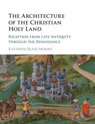 Title: The Architecture of the Christian Holy Land: Reception from Late Antiquity through the Renaissance, Author: Kathryn Blair Moore