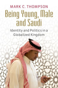 Title: Being Young, Male and Saudi: Identity and Politics in a Globalized Kingdom, Author: Mark C. Thompson