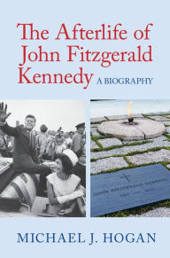 Title: The Afterlife of John Fitzgerald Kennedy: A Biography, Author: Michael J. Hogan