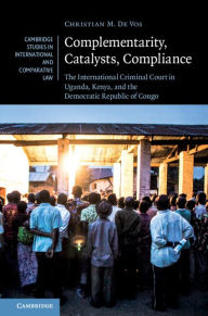 Title: Complementarity, Catalysts, Compliance: The International Criminal Court in Uganda, Kenya, and the Democratic Republic of Congo, Author: Christian M. De Vos