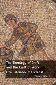 Title: The Theology of Craft and the Craft of Work: From Tabernacle to Eucharist, Author: Jeremy Kidwell