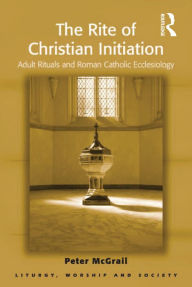 Title: The Rite of Christian Initiation: Adult Rituals and Roman Catholic Ecclesiology, Author: Peter McGrail