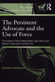 Title: The Persistent Advocate and the Use of Force: The Impact of the United States upon the Jus ad Bellum in the Post-Cold War Era, Author: Christian Henderson