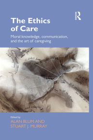 Title: The Ethics of Care: Moral Knowledge, Communication, and the Art of Caregiving, Author: Alan Blum