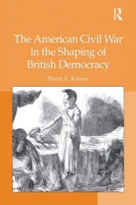 Title: The American Civil War in the Shaping of British Democracy, Author: Brent E. Kinser