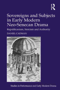 Title: Sovereigns and Subjects in Early Modern Neo-Senecan Drama: Republicanism, Stoicism and Authority, Author: Daniel Cadman