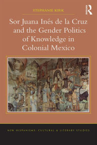 Title: Sor Juana Inés de la Cruz and the Gender Politics of Knowledge in Colonial Mexico, Author: Stephanie Kirk