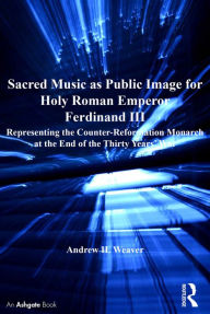 Title: Sacred Music as Public Image for Holy Roman Emperor Ferdinand III: Representing the Counter-Reformation Monarch at the End of the Thirty Years' War, Author: Andrew H. Weaver