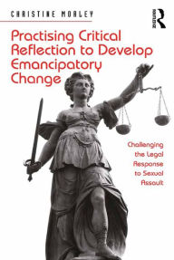 Title: Practising Critical Reflection to Develop Emancipatory Change: Challenging the Legal Response to Sexual Assault, Author: Christine Morley