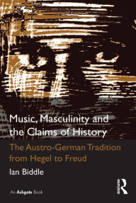 Title: Music, Masculinity and the Claims of History: The Austro-German Tradition from Hegel to Freud, Author: Ian Biddle