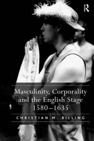 Title: Masculinity, Corporality and the English Stage 1580-1635, Author: Christian M. Billing