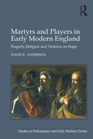 Title: Martyrs and Players in Early Modern England: Tragedy, Religion and Violence on Stage, Author: David K. Anderson