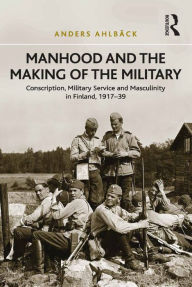 Title: Manhood and the Making of the Military: Conscription, Military Service and Masculinity in Finland, 1917-39, Author: Anders Ahlbäck