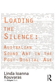 Title: Loading the Silence: Australian Sound Art in the Post-Digital Age, Author: Linda Ioanna Kouvaras