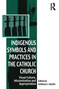 Title: Indigenous Symbols and Practices in the Catholic Church: Visual Culture, Missionization and Appropriation, Author: Kathleen J. Martin