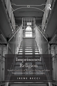 Title: Imprisoned Religion: Transformations of Religion during and after Imprisonment in Eastern Germany, Author: Irene Becci