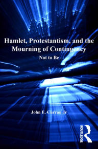 Title: Hamlet, Protestantism, and the Mourning of Contingency: Not to Be, Author: John E. Curran Jr