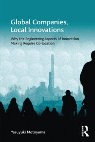 Title: Global Companies, Local Innovations: Why the Engineering Aspects of Innovation Making Require Co-location, Author: Yasuyuki Motoyama