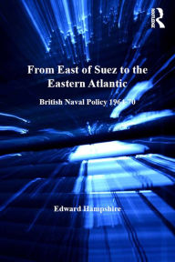 Title: From East of Suez to the Eastern Atlantic: British Naval Policy 1964-70, Author: Edward Hampshire