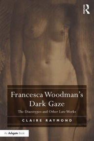 Title: Francesca Woodman's Dark Gaze: The Diazotypes and Other Late Works, Author: Claire Raymond