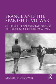 Title: France and the Spanish Civil War: Cultural Representations of the War Next Door, 1936-1945, Author: Martin Hurcombe