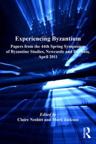 Title: Experiencing Byzantium: Papers from the 44th Spring Symposium of Byzantine Studies, Newcastle and Durham, April 2011, Author: Claire Nesbitt
