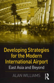 Title: Developing Strategies for the Modern International Airport: East Asia and Beyond, Author: Alan Williams