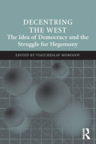 Title: Decentring the West: The Idea of Democracy and the Struggle for Hegemony, Author: Viatcheslav Morozov