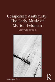 Title: Composing Ambiguity: The Early Music of Morton Feldman, Author: Alistair Noble