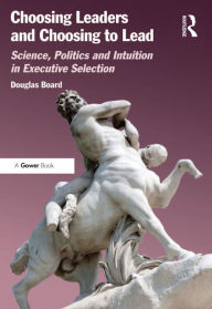 Title: Choosing Leaders and Choosing to Lead: Science, Politics and Intuition in Executive Selection, Author: Douglas Board