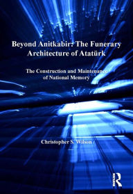 Title: Beyond Anitkabir: The Funerary Architecture of Atatürk: The Construction and Maintenance of National Memory, Author: Christopher S. Wilson