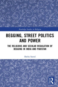 Title: Begging, Street Politics and Power: The Religious and Secular Regulation of Begging in India and Pakistan, Author: Sheba Saeed