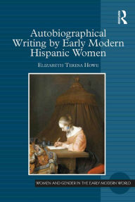 Title: Autobiographical Writing by Early Modern Hispanic Women, Author: Elizabeth Teresa Howe