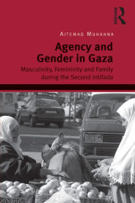 Title: Agency and Gender in Gaza: Masculinity, Femininity and Family during the Second Intifada, Author: Aitemad Muhanna