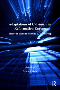 Title: Adaptations of Calvinism in Reformation Europe: Essays in Honour of Brian G. Armstrong, Author: Mack P. Holt