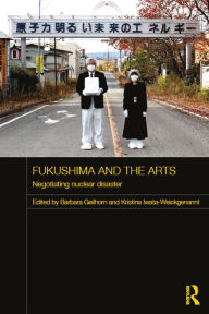 Title: Fukushima and the Arts: Negotiating Nuclear Disaster, Author: Barbara Geilhorn