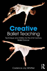 Title: Creative Ballet Teaching: Technique and Artistry for the 21st Century Ballet Dancer, Author: Cadence Whittier