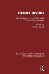 Title: Henry Irving: A Re-Evaluation of the Pre-Eminent Victorian Actor-Manager, Author: Richard Foulkes
