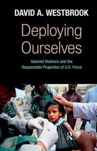 Title: Deploying Ourselves: Islamist Violence, Globalization, and the Responsible Projection of U.S. Force, Author: David A. Westbrook