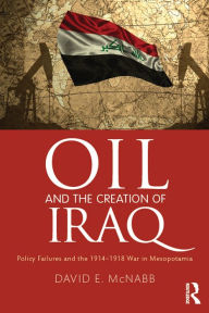 Title: Oil and the Creation of Iraq: Policy Failures and the 1914-1918 War in Mesopotamia, Author: David E. McNabb