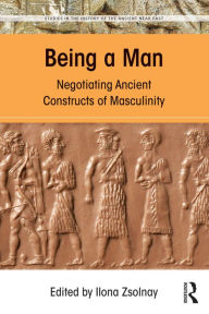 Title: Being a Man: Negotiating Ancient Constructs of Masculinity, Author: Ilona Zsolnay
