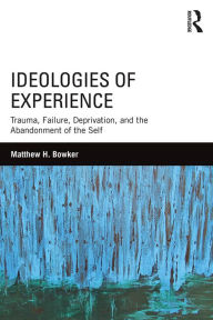 Title: Ideologies of Experience: Trauma, Failure, Deprivation, and the Abandonment of the Self, Author: Matthew H. Bowker