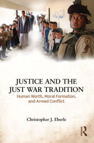 Title: Justice and the Just War Tradition: Human Worth, Moral Formation, and Armed Conflict, Author: Christopher J. Eberle