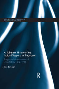 Title: A Subaltern History of the Indian Diaspora in Singapore: The Gradual Disappearance of Untouchability 1872-1965, Author: John Solomon