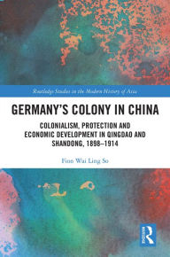 Title: Germany's Colony in China: Colonialism, Protection and Economic Development in Qingdao and Shandong, 1898-1914, Author: Fion Wai Ling So