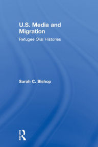 Title: U.S. Media and Migration: Refugee Oral Histories, Author: Sarah C. Bishop