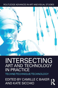 Title: Intersecting Art and Technology in Practice: Techne/Technique/Technology, Author: Camille C Baker