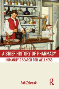 Title: A Brief History of Pharmacy: Humanity's Search for Wellness, Author: Bob Zebroski