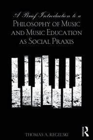 Title: A Brief Introduction to A Philosophy of Music and Music Education as Social Praxis, Author: Thomas A. Regelski